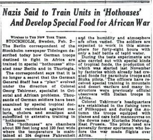 Nazis sais to train units in Hothouses and develop special food for African war. Swedish newspapers claim that German troops are being trained to fight in North Africa in purpose-built "hothouses" to simulate equatorial climate, & that Nazi scientists are experimenting with "special kinds of tropical foods."